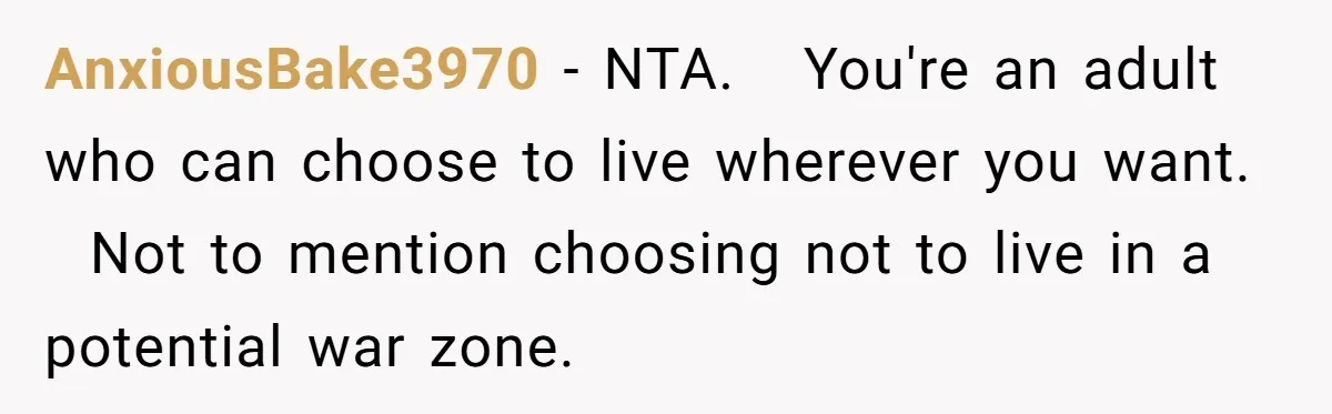 AnxiousBake3970 − NTA.   You're an adult who can choose to live wherever you want.   Not to mention choosing not to live in a potential war zone.