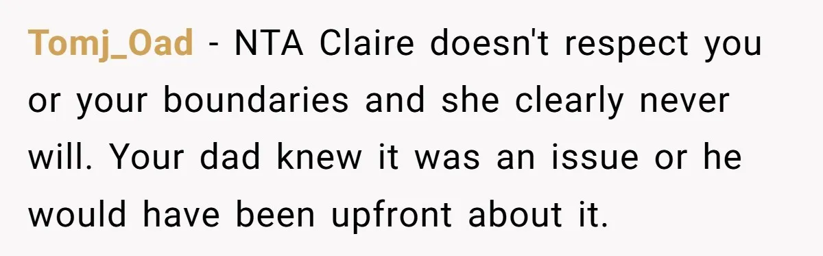 Tomj_Oad − NTA Claire doesn't respect you or your boundaries and she clearly never will. Your dad knew it was an issue or he would have been upfront about it.
