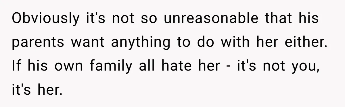 Obviously it's not so unreasonable that his parents want anything to do with her either. If his own family all hate her - it's not you, it's her.