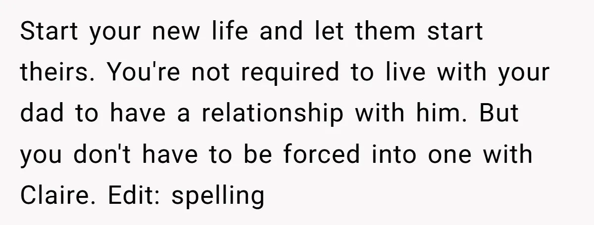 Start your new life and let them start theirs. You're not required to live with your dad to have a relationship with him. But you don't have to be forced...