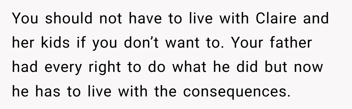 You should not have to live with Claire and her kids if you don’t want to. Your father had every right to do what he did but now he has...