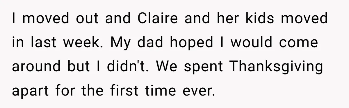 I moved out and Claire and her kids moved in last week. My dad hoped I would come around but I didn't. We spent Thanksgiving apart for the first time...