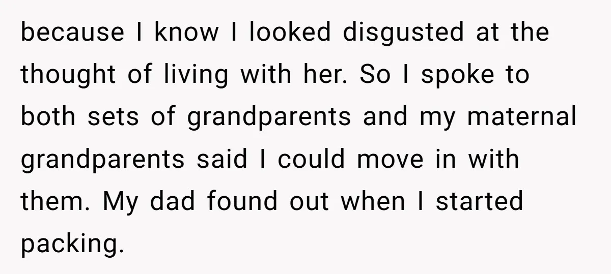 because I know I looked disgusted at the thought of living with her. So I spoke to both sets of grandparents and my maternal grandparents said I could move in...