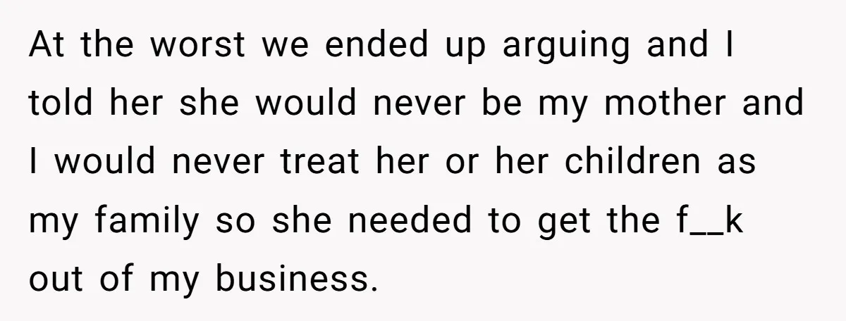 At the worst we ended up arguing and I told her she would never be my mother and I would never treat her or her children as my family so...