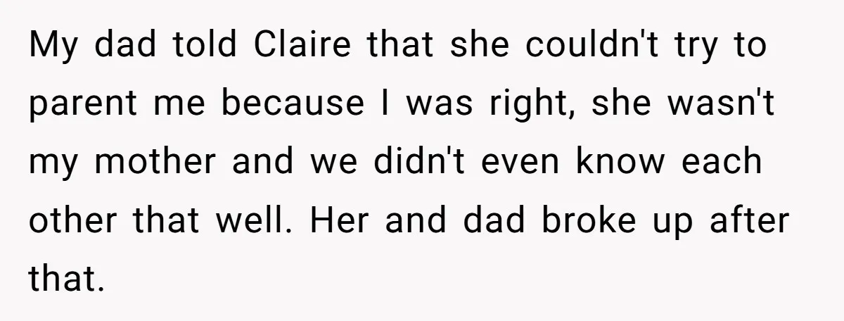 My dad told Claire that she couldn't try to parent me because I was right, she wasn't my mother and we didn't even know each other that well. Her and...