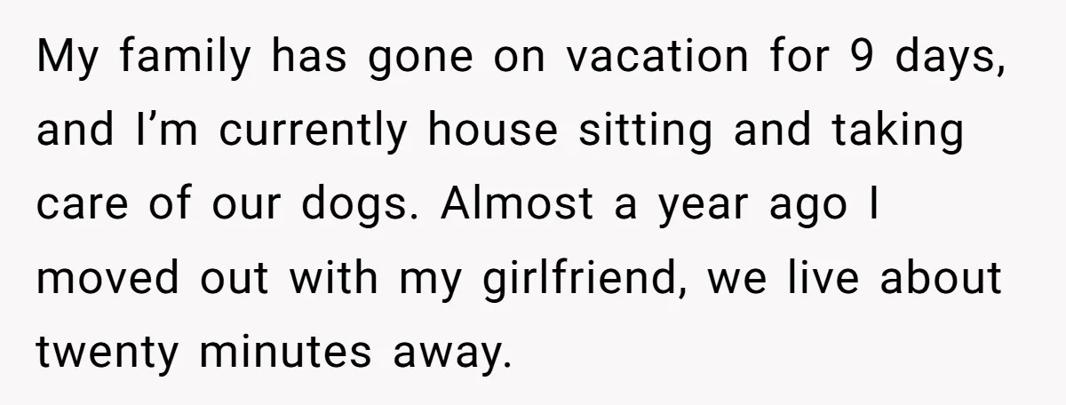 My family has gone on vacation for 9 days, and I’m currently house sitting and taking care of our dogs. Almost a year ago I moved out with my girlfriend,...