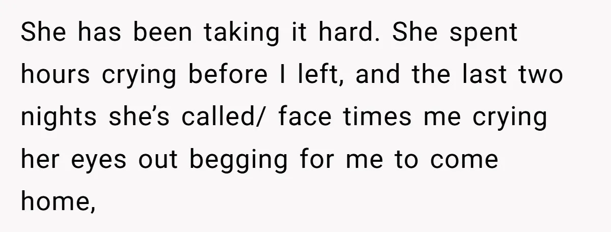 She has been taking it hard. She spent hours crying before I left, and the last two nights she’s called/ face times me crying her eyes out begging for me...
