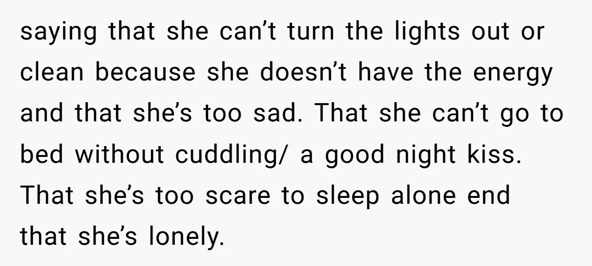 saying that she can’t turn the lights out or clean because she doesn’t have the energy and that she’s too sad. That she can’t go to bed without cuddling/ a...