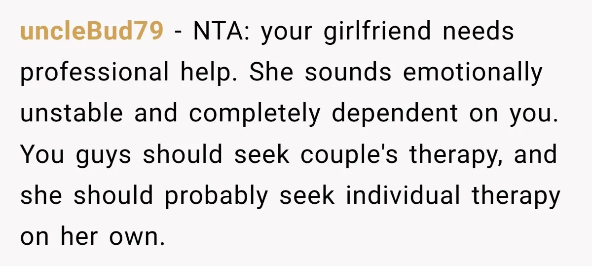 uncleBud79 − NTA: your girlfriend needs professional help. She sounds emotionally unstable and completely dependent on you. You guys should seek couple's therapy, and she should probably seek individual therapy...