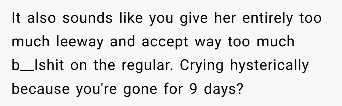 It also sounds like you give her entirely too much leeway and accept way too much b__lshit on the regular. Crying hysterically because you're gone for 9 days?