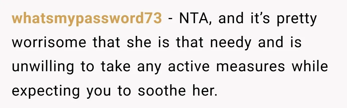 whatsmypassword73 − NTA, and it’s pretty worrisome that she is that needy and is unwilling to take any active measures while expecting you to soothe her.