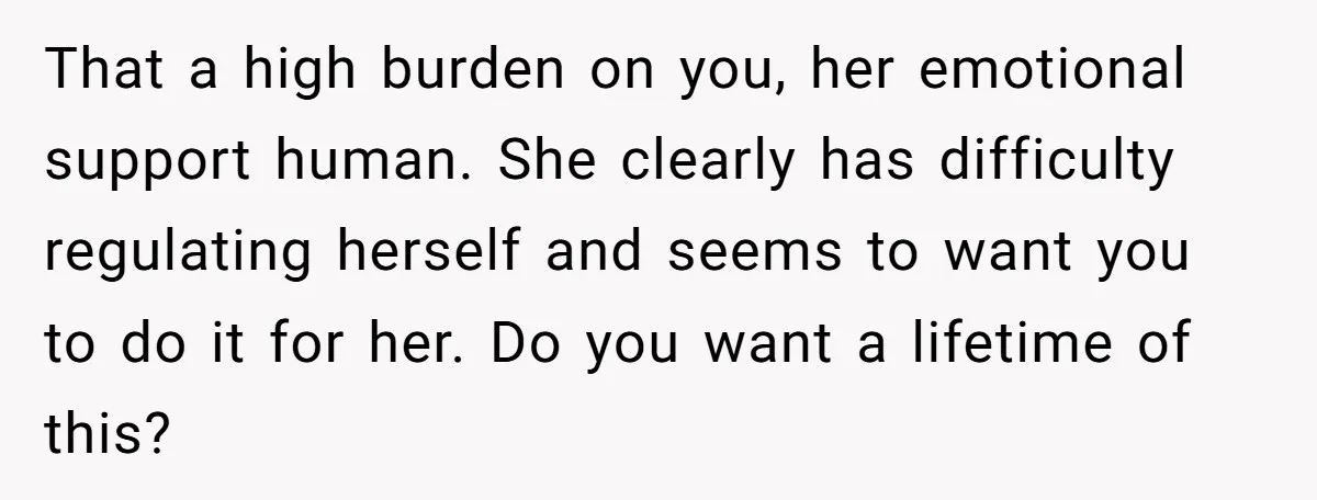 That a high burden on you, her emotional support human. She clearly has difficulty regulating herself and seems to want you to do it for her. Do you want a...