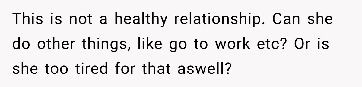 This is not a healthy relationship. Can she do other things, like go to work etc? Or is she too tired for that aswell?