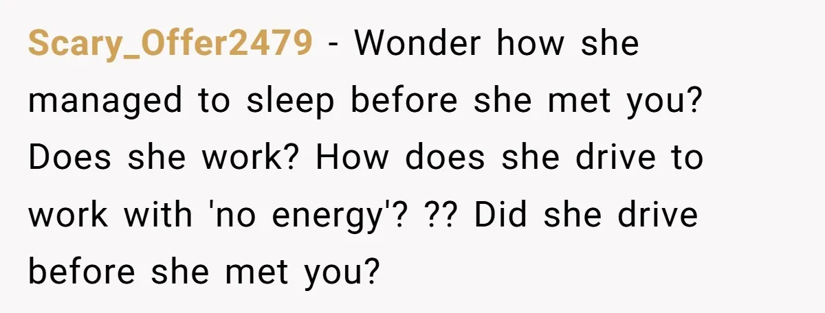 Scary_Offer2479 − Wonder how she managed to sleep before she met you? Does she work? How does she drive to work with 'no energy'? ?? Did she drive before she...