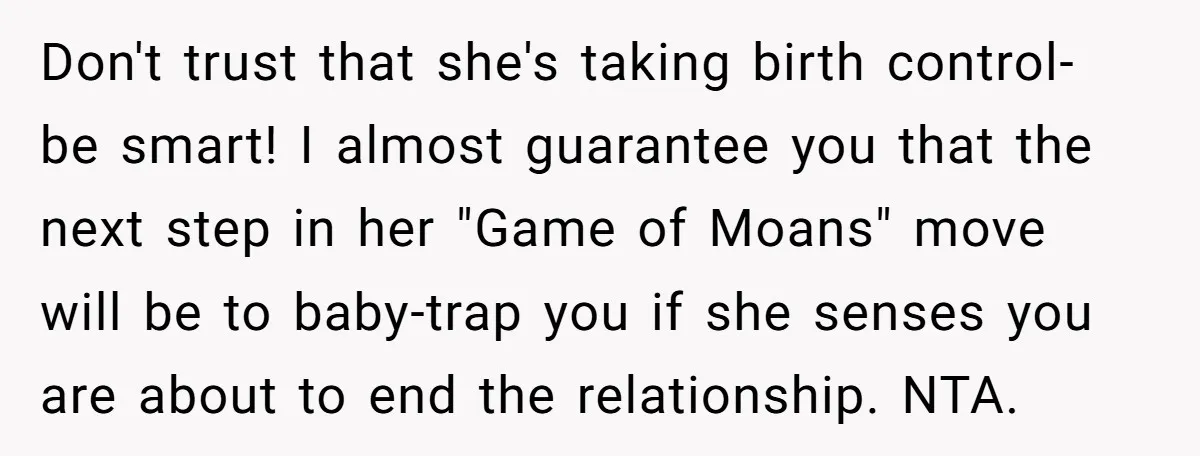 Don't trust that she's taking birth control- be smart! I almost guarantee you that the next step in her "Game of Moans" move will be to baby-trap you if she...