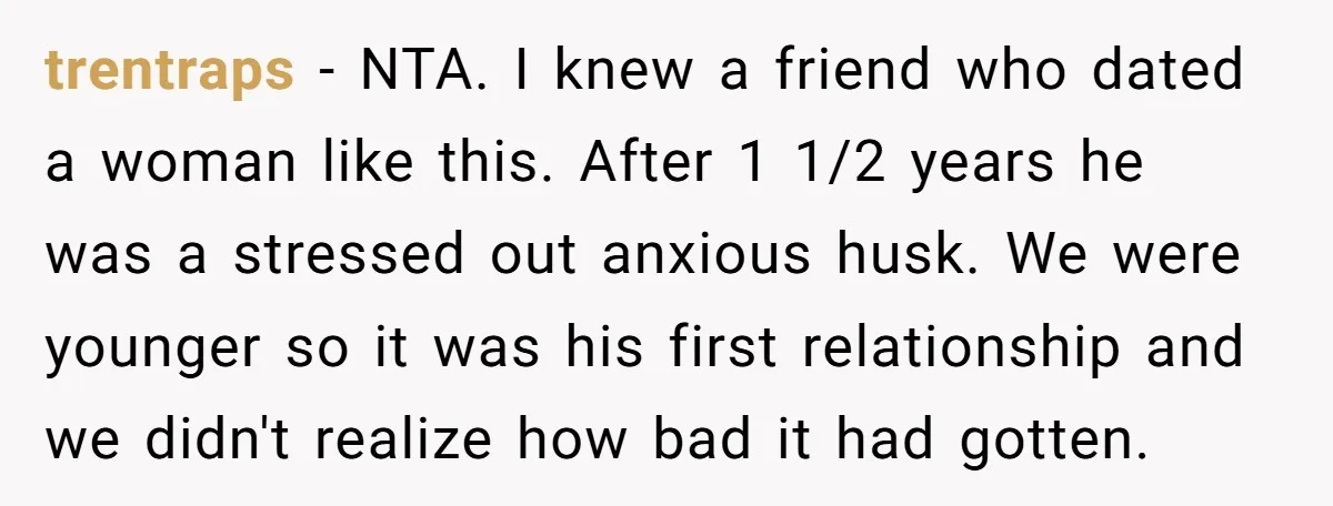 trentraps − NTA. I knew a friend who dated a woman like this. After 1 1/2 years he was a stressed out anxious husk. We were younger so it was...