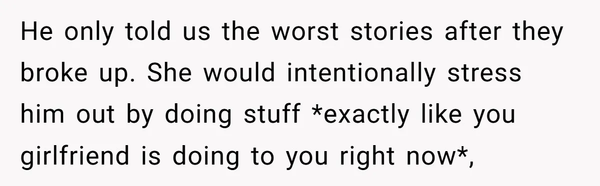 He only told us the worst stories after they broke up. She would intentionally stress him out by doing stuff *exactly like you girlfriend is doing to you right now*,