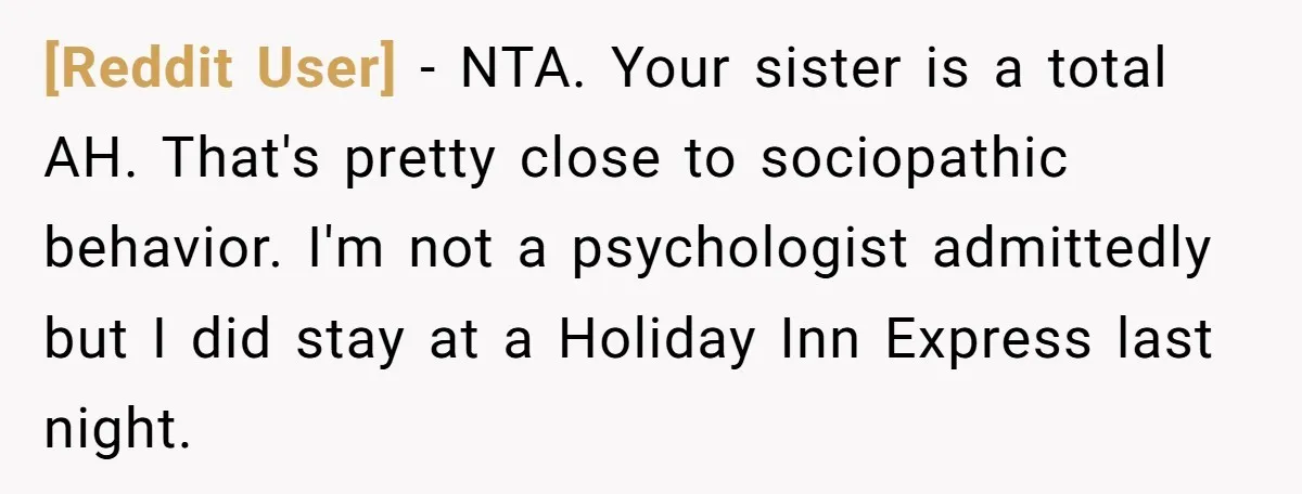 [Reddit User] − NTA. Your sister is a total AH. That's pretty close to sociopathic behavior. I'm not a psychologist admittedly but I did stay at a Holiday Inn Express...