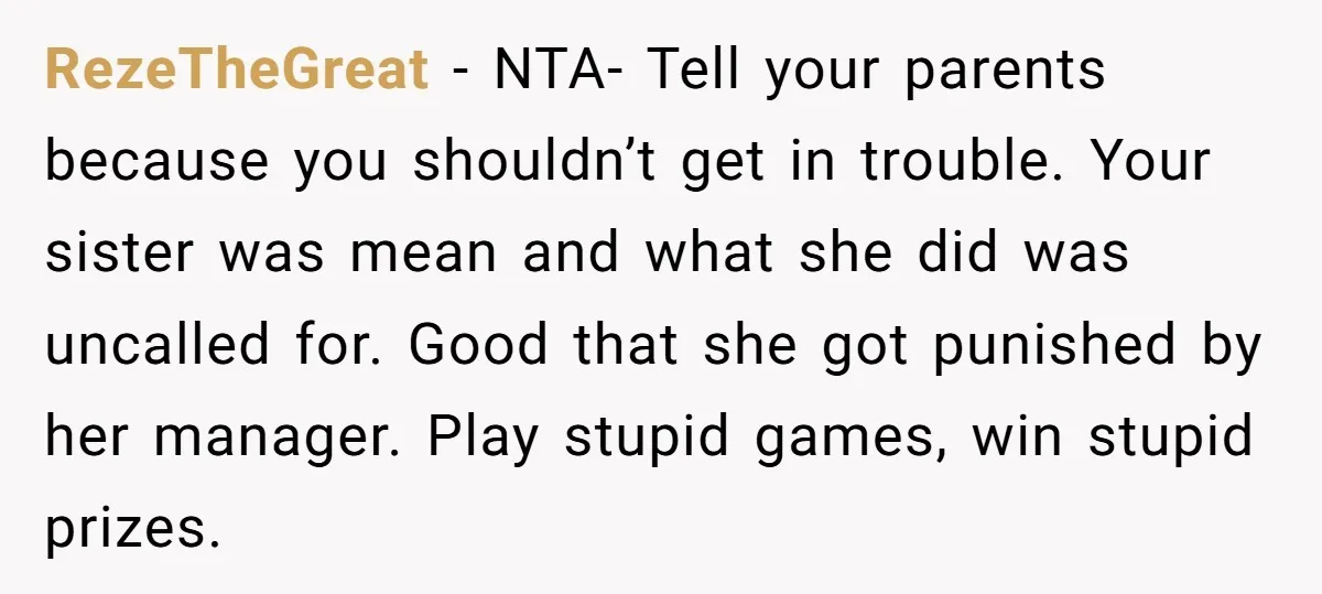 RezeTheGreat − NTA- Tell your parents because you shouldn’t get in trouble. Your sister was mean and what she did was uncalled for. Good that she got punished by her...