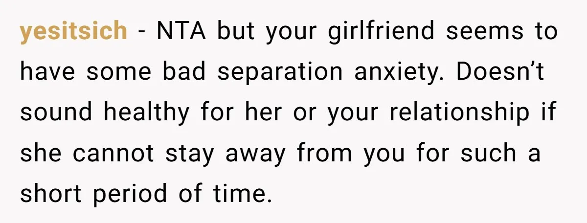 yesitsich − NTA but your girlfriend seems to have some bad separation anxiety. Doesn’t sound healthy for her or your relationship if she cannot stay away from you for such...