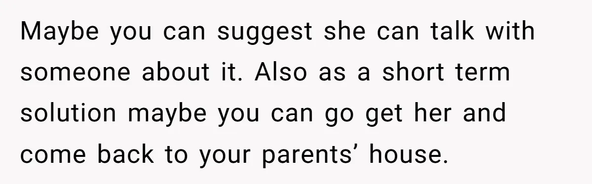 Maybe you can suggest she can talk with someone about it. Also as a short term solution maybe you can go get her and come back to your parents’ house.