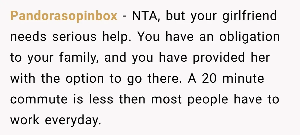 Pandorasopinbox − NTA, but your girlfriend needs serious help. You have an obligation to your family, and you have provided her with the option to go there. A 20 minute...