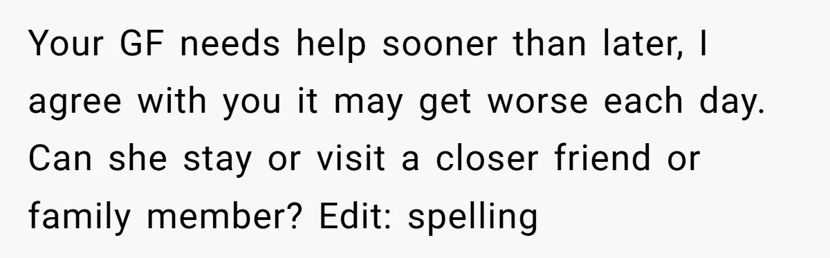 Your GF needs help sooner than later, I agree with you it may get worse each day. Can she stay or visit a closer friend or family member? Edit: spelling