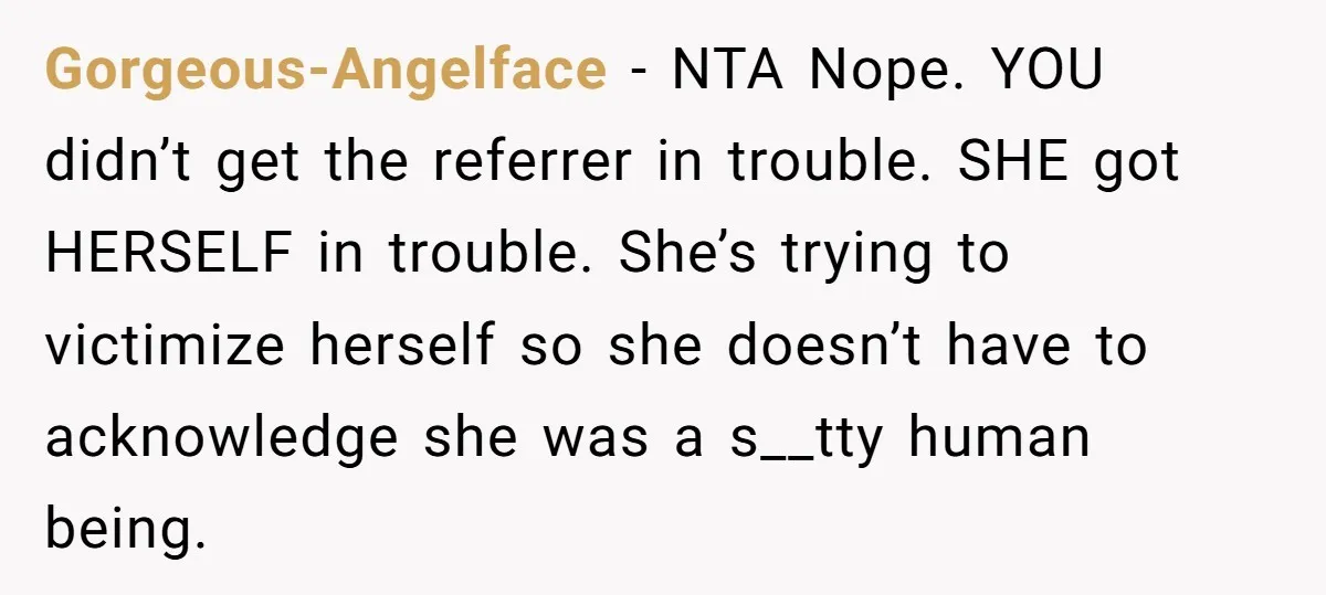 Gorgeous-Angelface − NTA Nope. YOU didn’t get the referrer in trouble. SHE got HERSELF in trouble. She’s trying to victimize herself so she doesn’t have to acknowledge she was a...