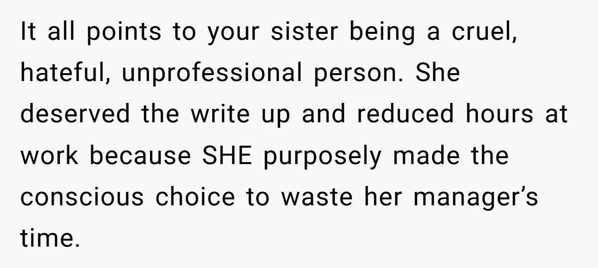 It all points to your sister being a cruel, hateful, unprofessional person. She deserved the write up and reduced hours at work because SHE purposely made the conscious choice to...