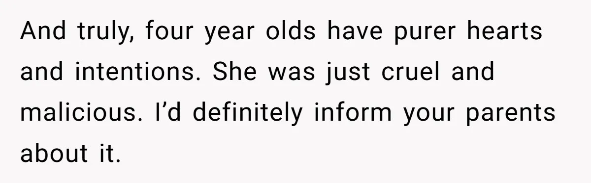 And truly, four year olds have purer hearts and intentions. She was just cruel and malicious. I’d definitely inform your parents about it.