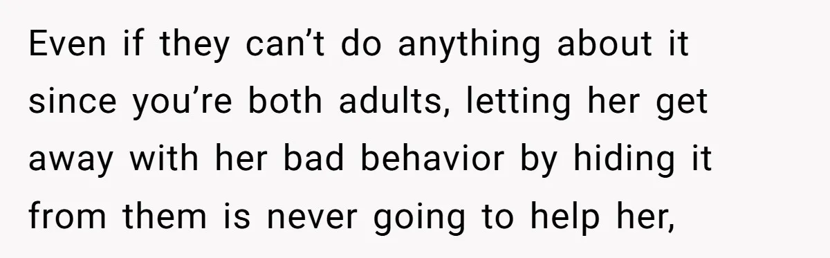 Even if they can’t do anything about it since you’re both adults, letting her get away with her bad behavior by hiding it from them is never going to help...