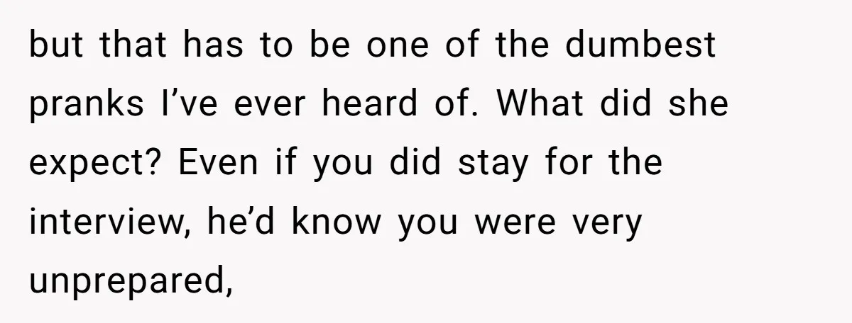 but that has to be one of the dumbest pranks I’ve ever heard of. What did she expect? Even if you did stay for the interview, he’d know you were...