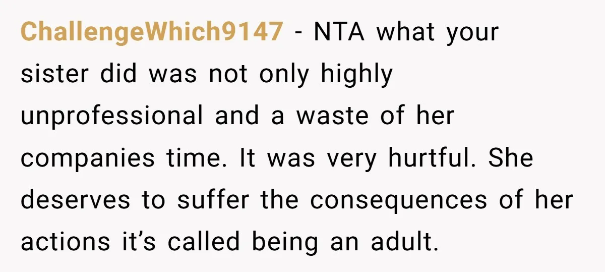 ChallengeWhich9147 − NTA what your sister did was not only highly unprofessional and a waste of her companies time. It was very hurtful. She deserves to suffer the consequences of...