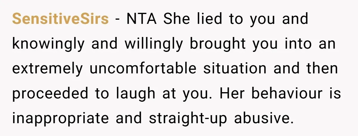 SensitiveSirs − NTA She lied to you and knowingly and willingly brought you into an extremely uncomfortable situation and then proceeded to laugh at you. Her behaviour is inappropriate and...