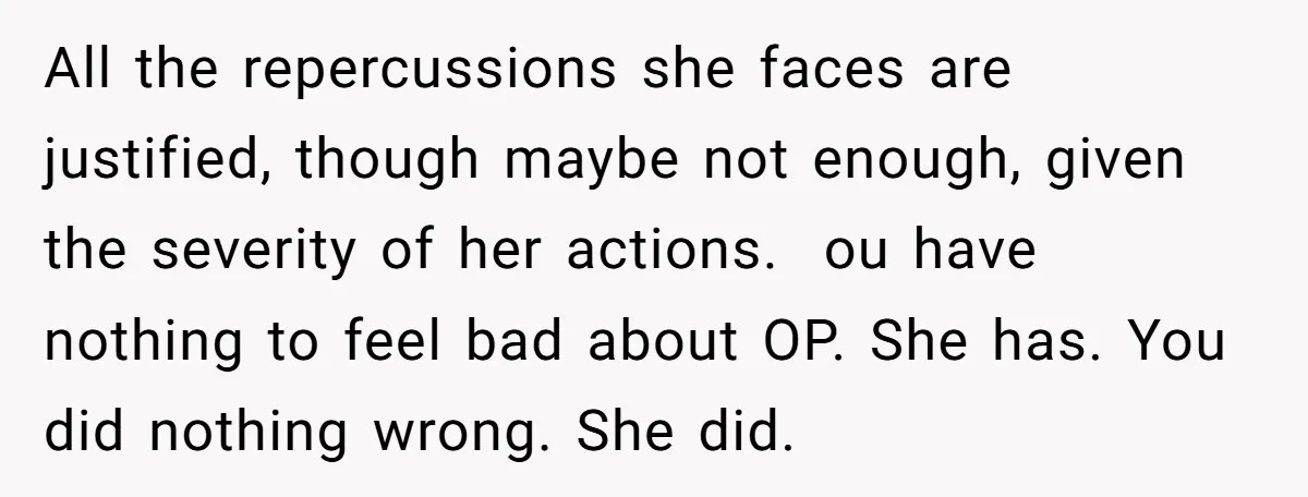 All the repercussions she faces are justified, though maybe not enough, given the severity of her actions. ou have nothing to feel bad about OP. She has. You did nothing...
