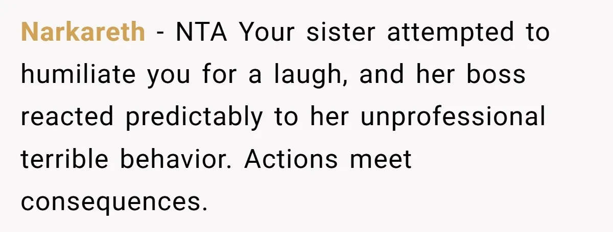 Narkareth − NTA Your sister attempted to humiliate you for a laugh, and her boss reacted predictably to her unprofessional terrible behavior. Actions meet consequences.