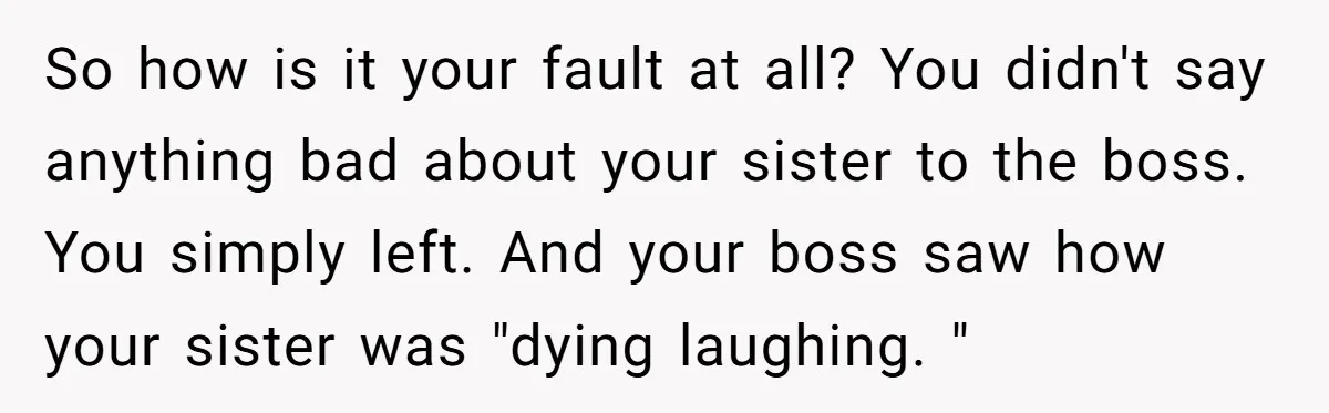 So how is it your fault at all? You didn't say anything bad about your sister to the boss. You simply left. And your boss saw how your sister was...