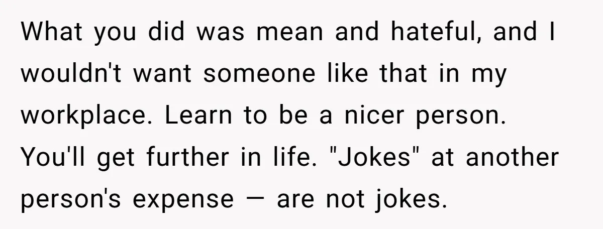 What you did was mean and hateful, and I wouldn't want someone like that in my workplace. Learn to be a nicer person. You'll get further in life. "Jokes" at...