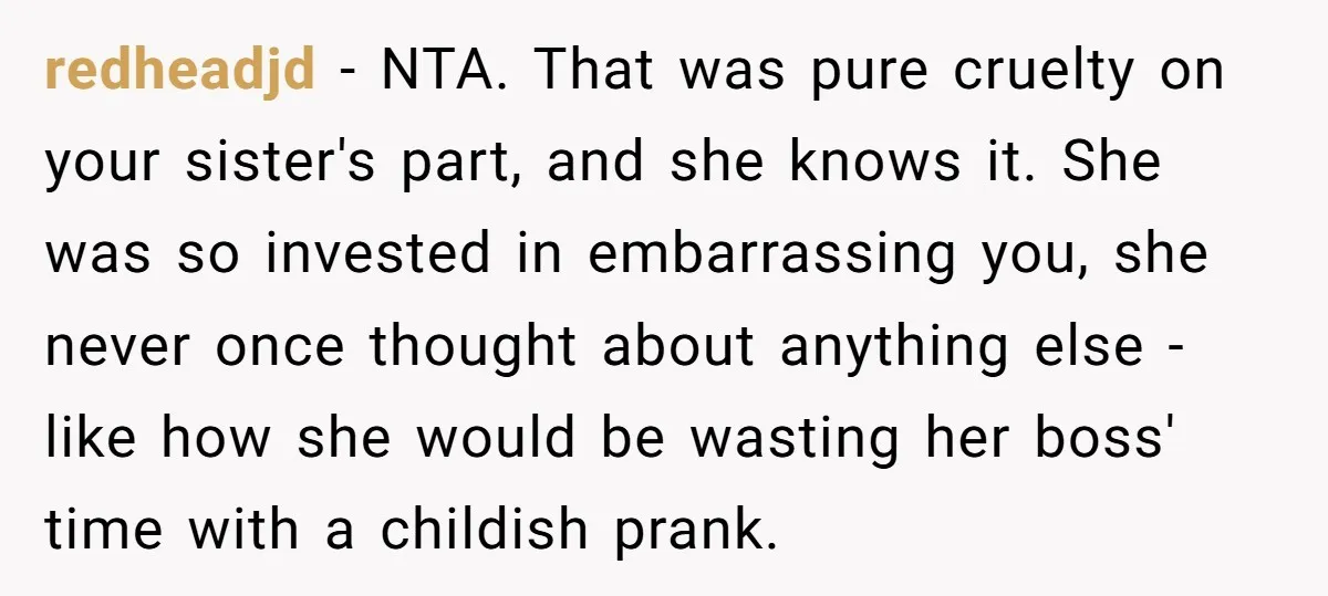redheadjd − NTA. That was pure cruelty on your sister's part, and she knows it. She was so invested in embarrassing you, she never once thought about anything else -...
