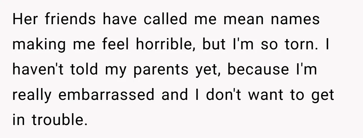 Her friends have called me mean names making me feel horrible, but I'm so torn. I haven't told my parents yet, because I'm really embarrassed and I don't want to...