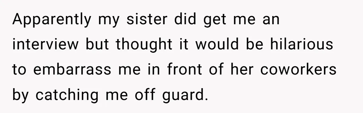 Apparently my sister did get me an interview but thought it would be hilarious to embarrass me in front of her coworkers by catching me off guard.