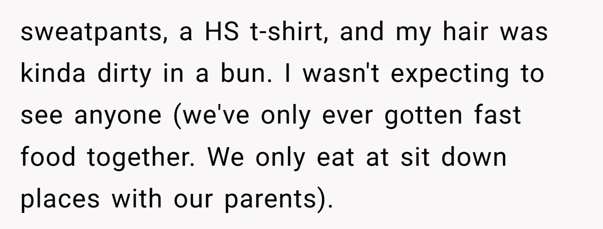 sweatpants, a HS t-shirt, and my hair was kinda dirty in a bun. I wasn't expecting to see anyone (we've only ever gotten fast food together. We only eat at...