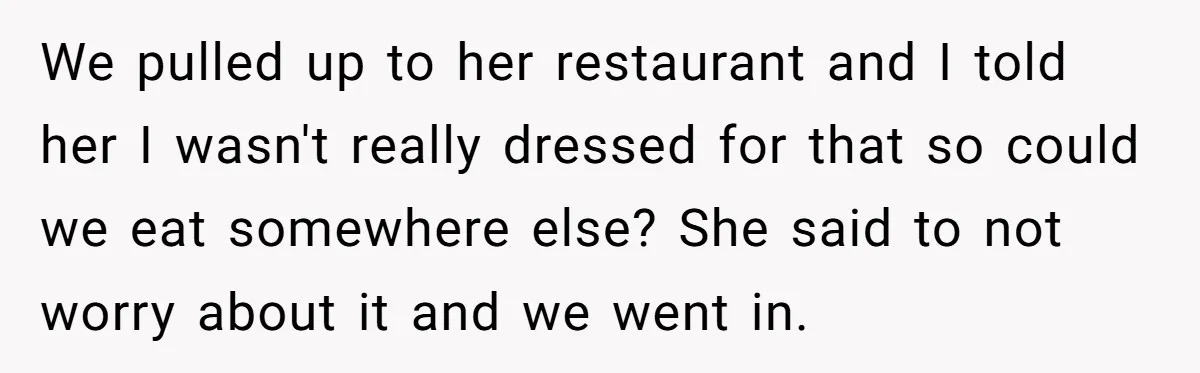 We pulled up to her restaurant and I told her I wasn't really dressed for that so could we eat somewhere else? She said to not worry about it and...