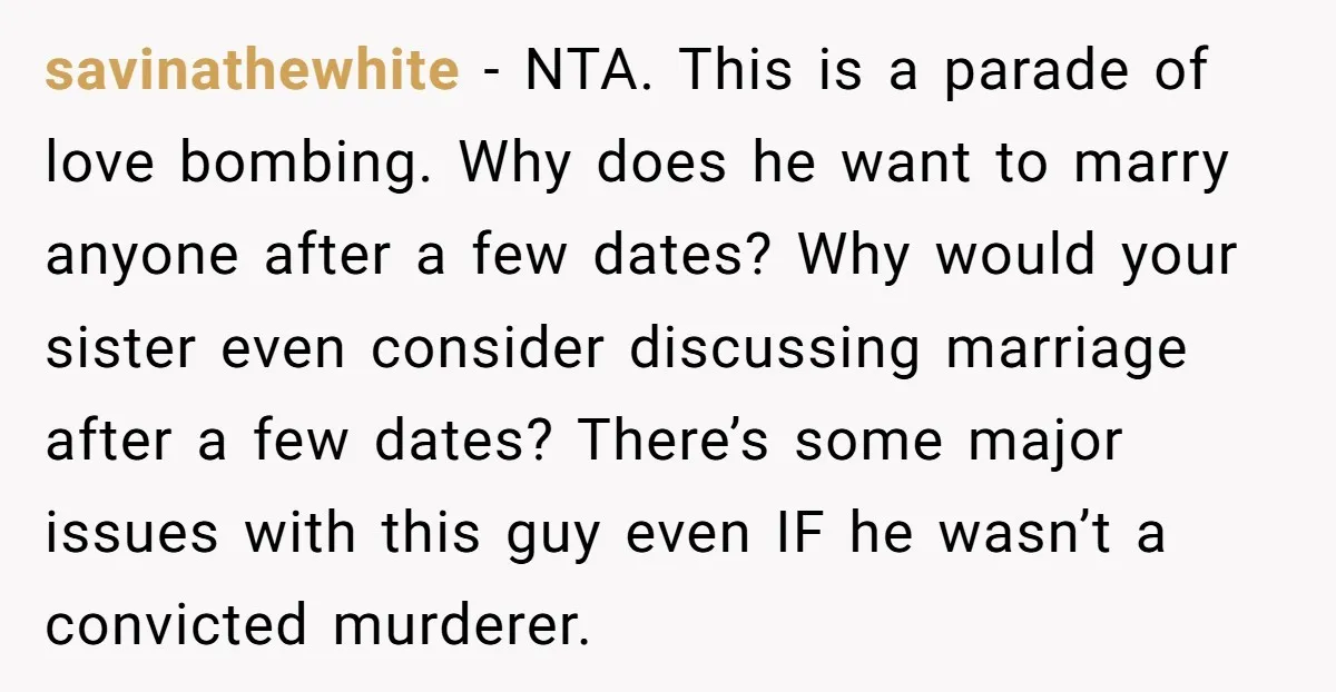savinathewhite - NTA. This is a parade of love bombing. Why does he want to marry anyone after a few dates? Why would your sister even consider discussing marriage after...
