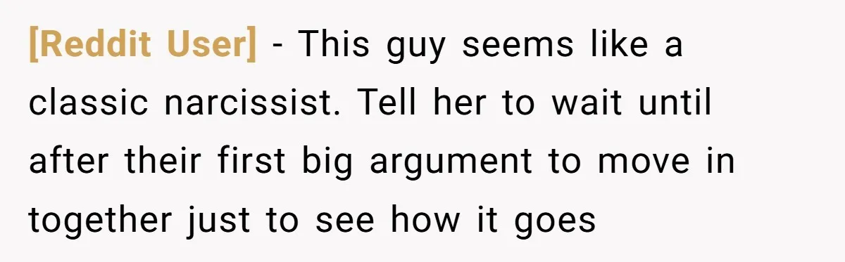 [Reddit User] - This guy seems like a classic narcissist. Tell her to wait until after their first big argument to move in together just to see how it goes