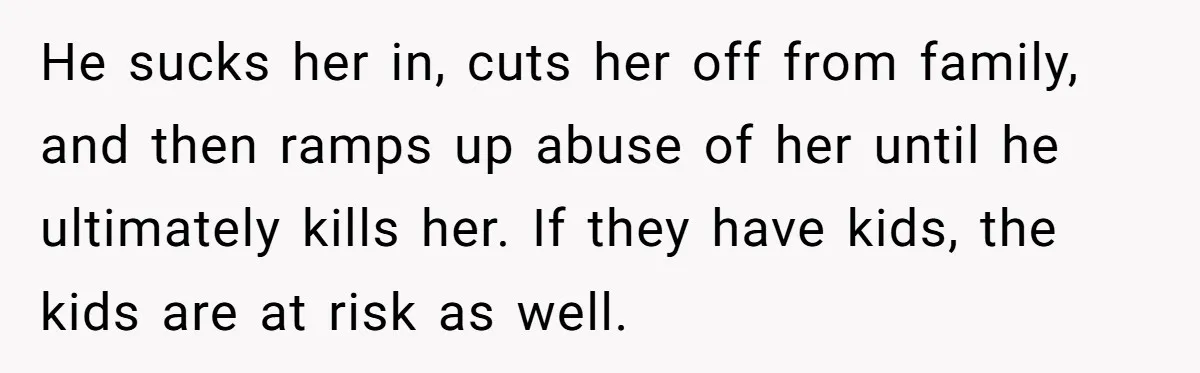 He sucks her in, cuts her off from family, and then ramps up abuse of her until he ultimately kills her. If they have kids, the kids are at risk...