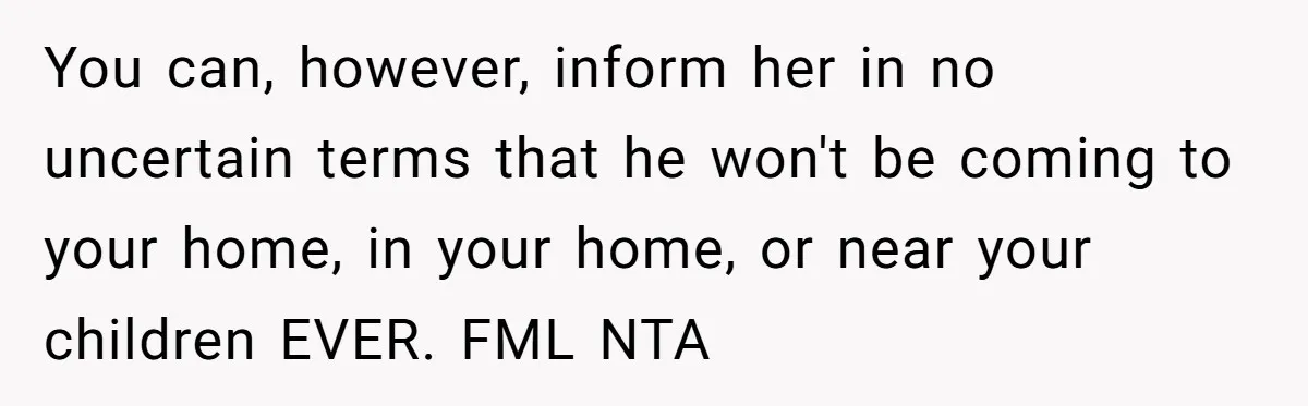 You can, however, inform her in no uncertain terms that he won't be coming to your home, in your home, or near your children EVER. FML NTA