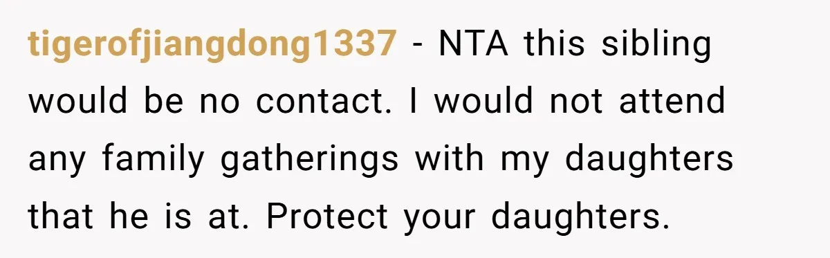tigerofjiangdong1337 - NTA this sibling would be no contact. I would not attend any family gatherings with my daughters that he is at. Protect your daughters.