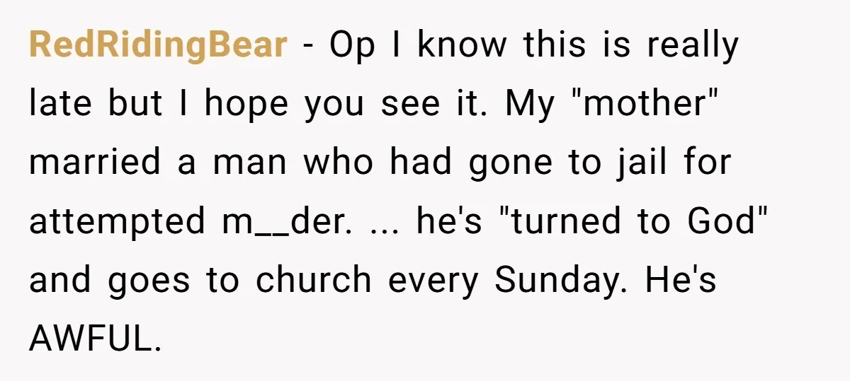 RedRidingBear - Op I know this is really late but I hope you see it. My "mother" married a man who had gone to jail for attempted m__der. ... he's...
