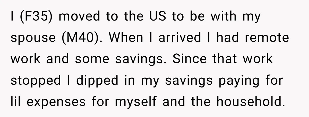 I (F35) moved to the US to be with my spouse (M40). When I arrived I had remote work and some savings. Since that work stopped I dipped in my...